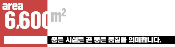 6,600㎡ 좋은 시설은 곧 좋은 품질을 의미합니다.